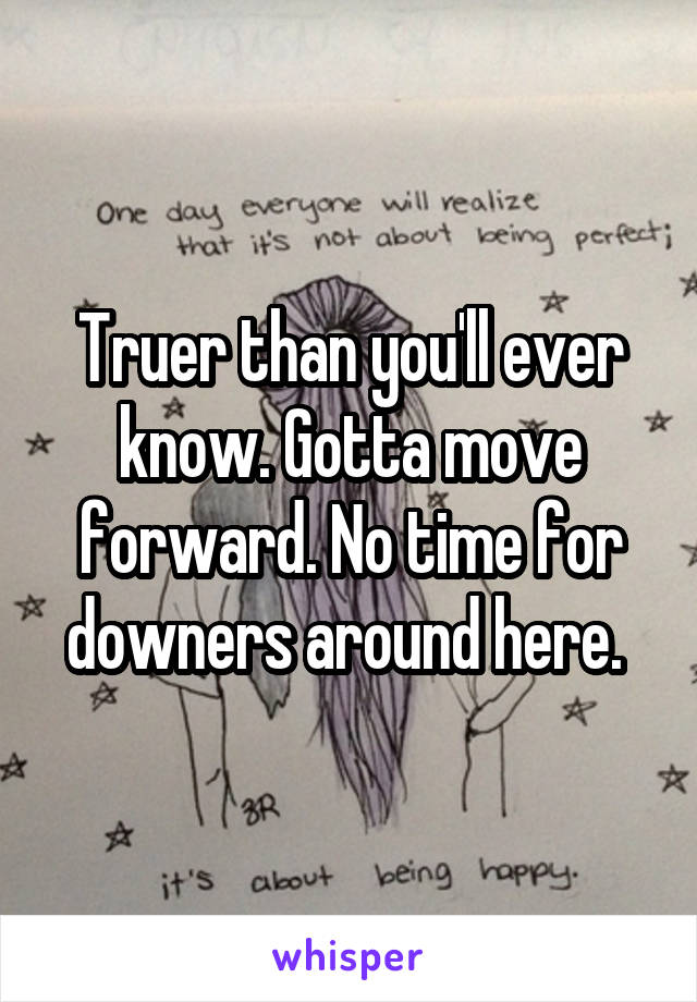 Truer than you'll ever know. Gotta move forward. No time for downers around here. 