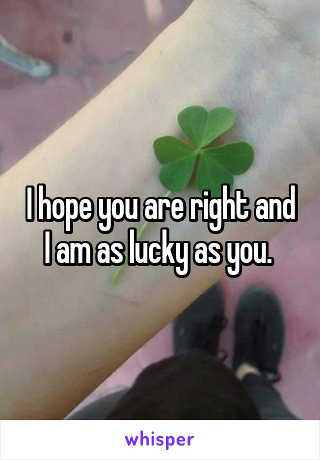 I hope you are right and I am as lucky as you. 