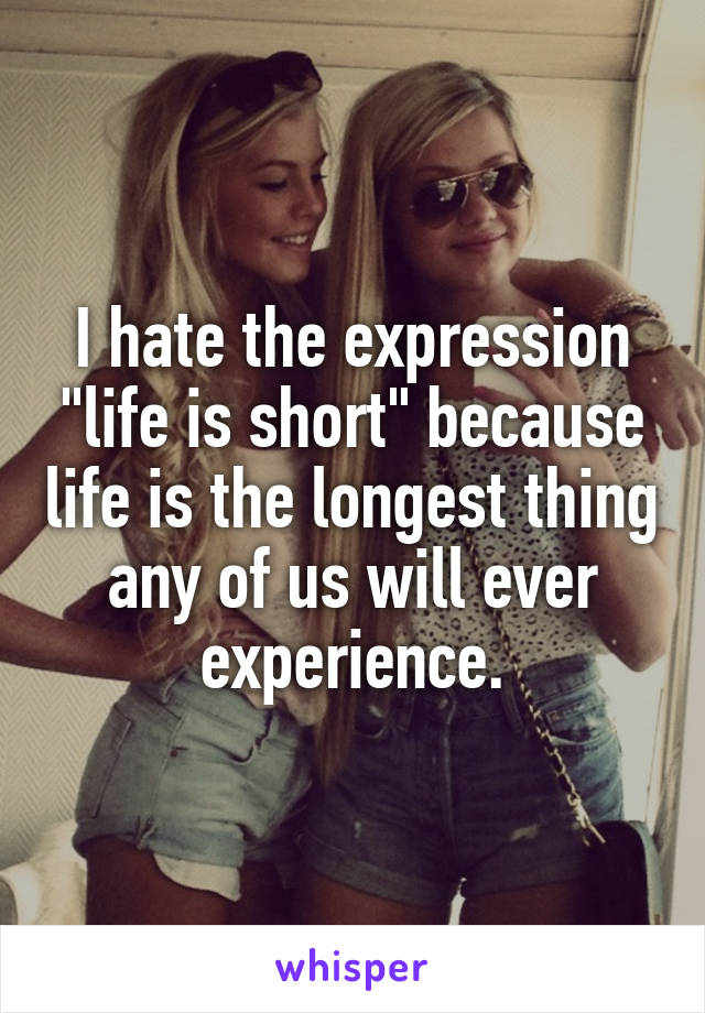 I hate the expression "life is short" because life is the longest thing any of us will ever experience.