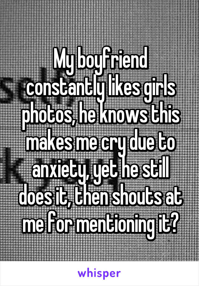 My boyfriend constantly likes girls photos, he knows this makes me cry due to anxiety, yet he still does it, then shouts at me for mentioning it😥