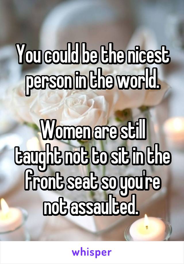 You could be the nicest person in the world.

Women are still taught not to sit in the front seat so you're not assaulted. 