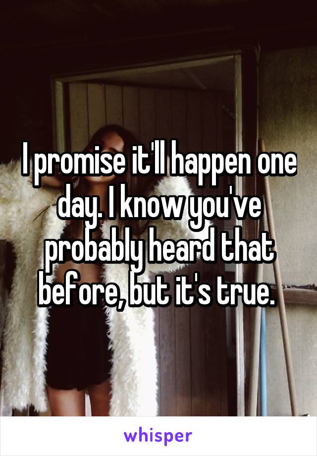 I promise it'll happen one day. I know you've probably heard that before, but it's true. 