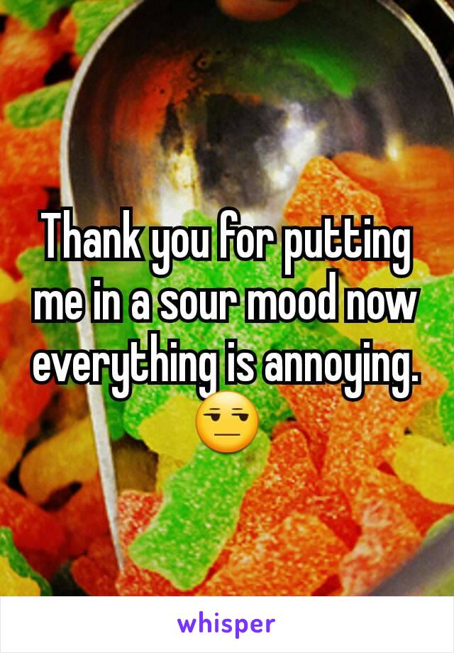 Thank you for putting me in a sour mood now everything is annoying. 😒