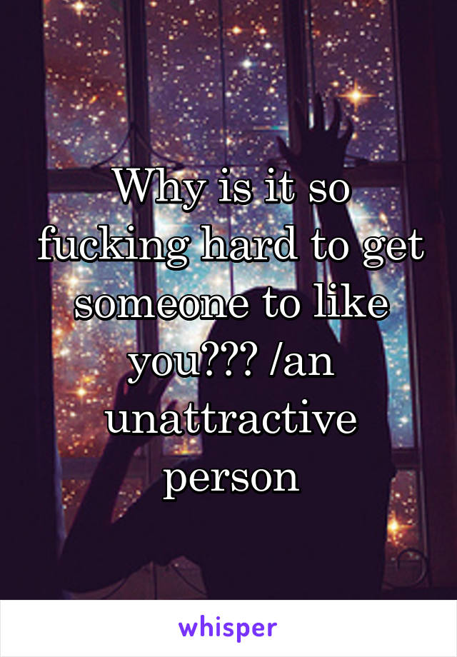 Why is it so fucking hard to get someone to like you??? /an unattractive person