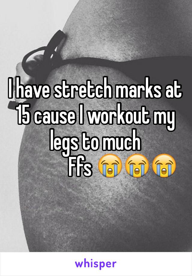 I have stretch marks at 15 cause I workout my legs to much 
              Ffs 😭😭😭
