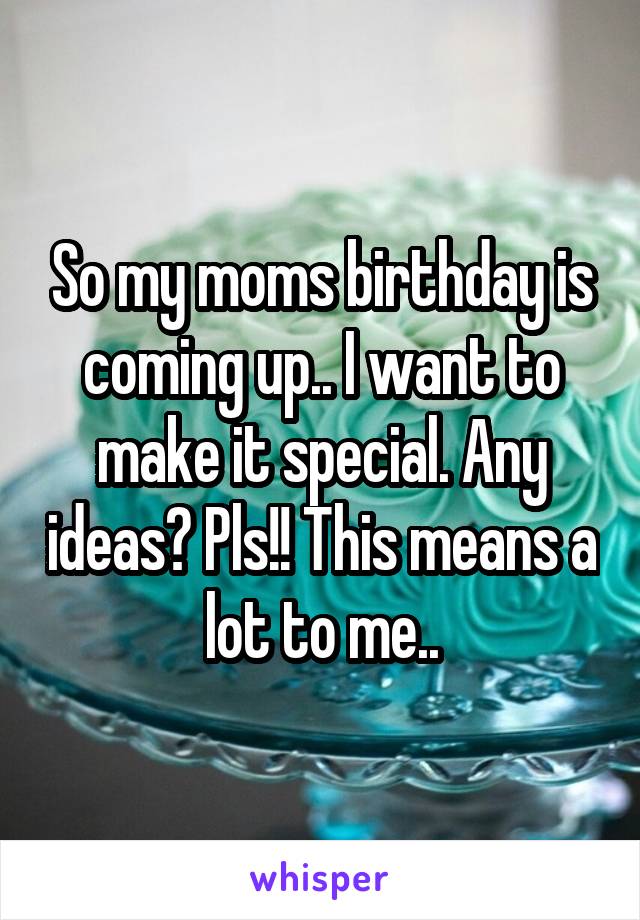 So my moms birthday is coming up.. I want to make it special. Any ideas? Pls!! This means a lot to me..