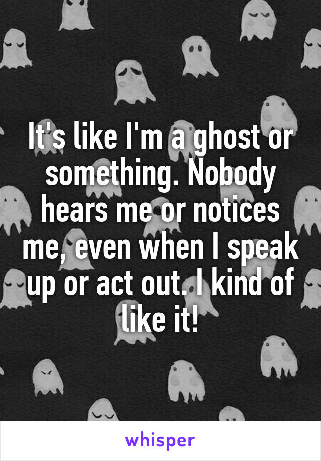 It's like I'm a ghost or something. Nobody hears me or notices me, even when I speak up or act out. I kind of like it!