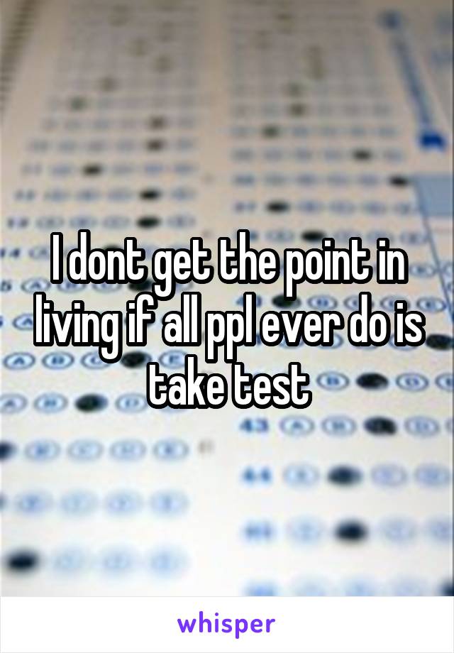 I dont get the point in living if all ppl ever do is take test