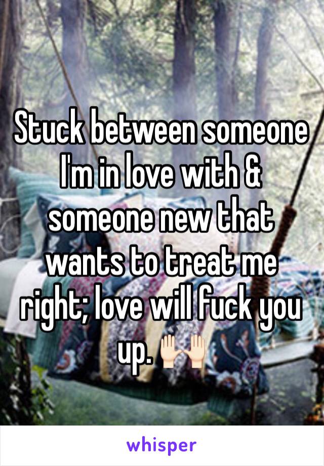 Stuck between someone I'm in love with & someone new that wants to treat me right; love will fuck you up. 🙌🏻