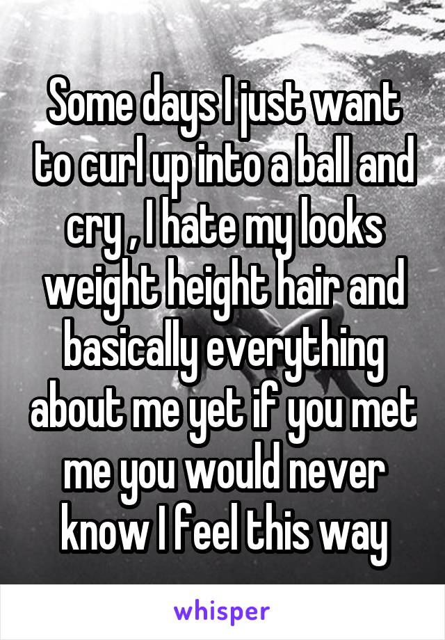 Some days I just want to curl up into a ball and cry , I hate my looks weight height hair and basically everything about me yet if you met me you would never know I feel this way