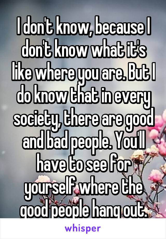 I don't know, because I don't know what it's like where you are. But I do know that in every society, there are good and bad people. You'll have to see for yourself where the good people hang out.