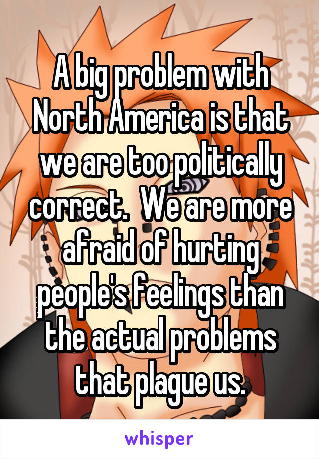 A big problem with North America is that we are too politically correct.  We are more afraid of hurting people's feelings than the actual problems that plague us.