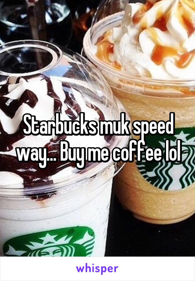 Starbucks muk speed way... Buy me coffee lol