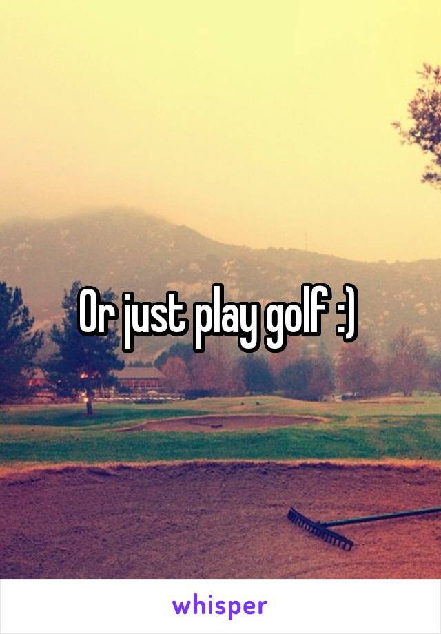 Or just play golf :) 