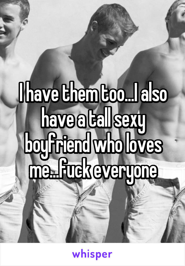 I have them too...I also have a tall sexy boyfriend who loves me...fuck everyone