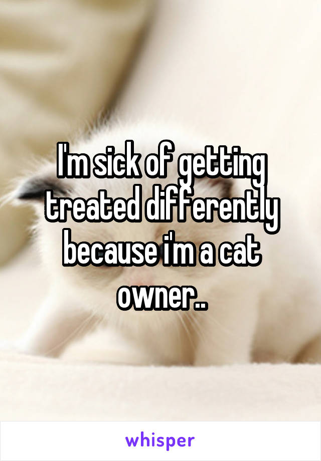 I'm sick of getting treated differently because i'm a cat owner..