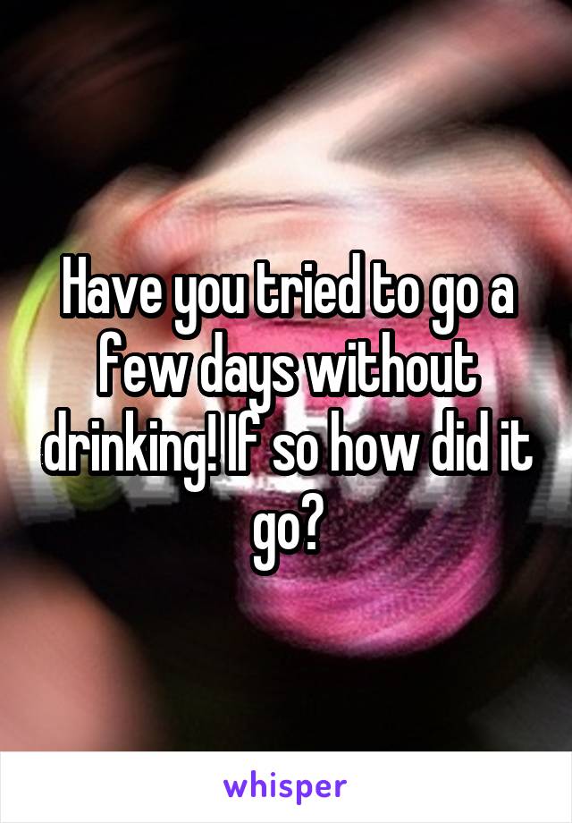 Have you tried to go a few days without drinking! If so how did it go?