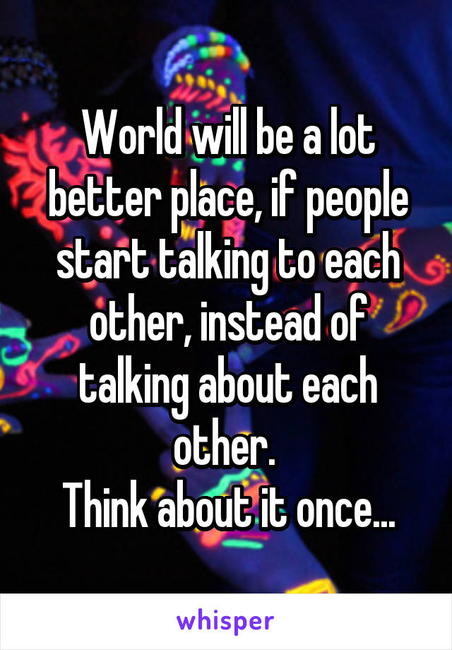 World will be a lot better place, if people start talking to each other, instead of talking about each other. 
Think about it once...