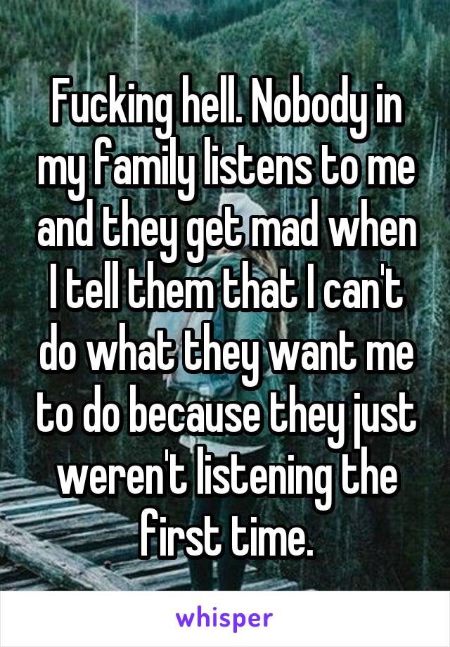 Fucking hell. Nobody in my family listens to me and they get mad when I tell them that I can't do what they want me to do because they just weren't listening the first time.