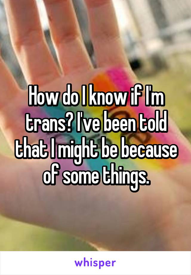 How do I know if I'm trans? I've been told that I might be because of some things.