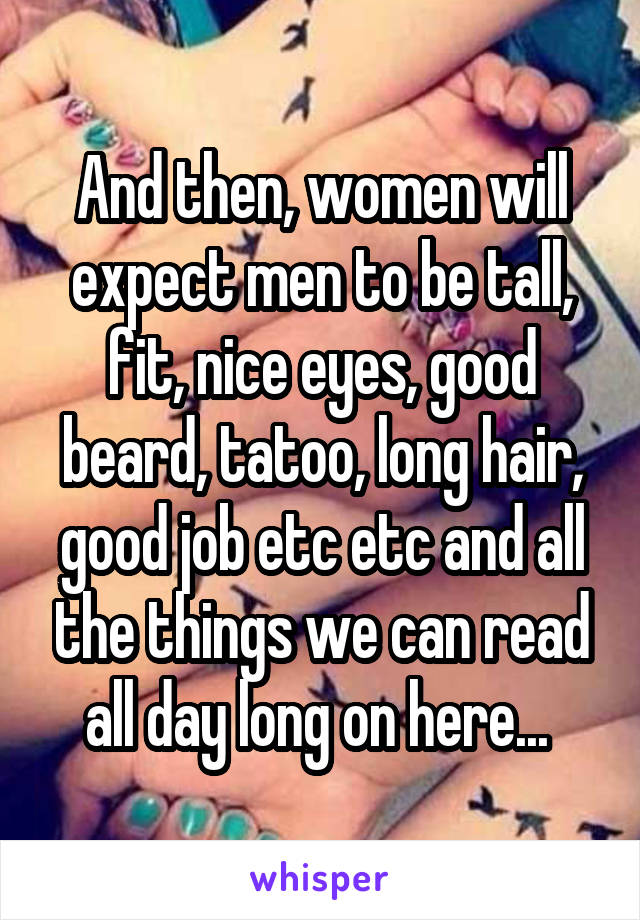 And then, women will expect men to be tall, fit, nice eyes, good beard, tatoo, long hair, good job etc etc and all the things we can read all day long on here... 