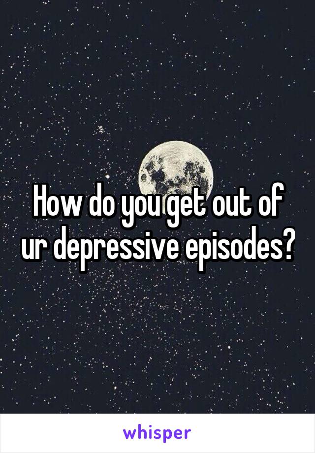 How do you get out of ur depressive episodes?