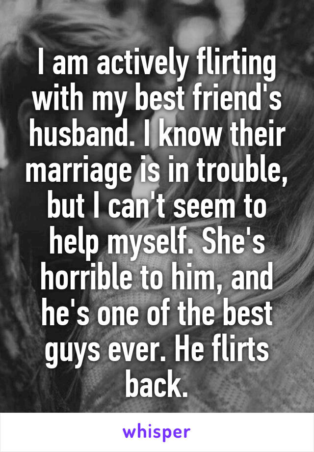 I am actively flirting with my best friend's husband. I know their marriage is in trouble, but I can't seem to help myself. She's horrible to him, and he's one of the best guys ever. He flirts back.