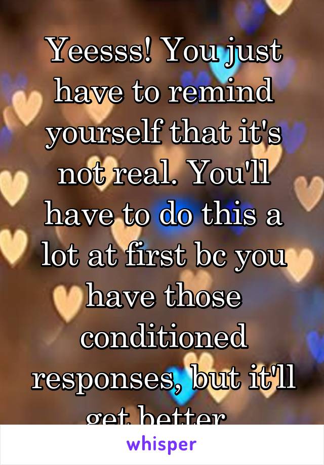 Yeesss! You just have to remind yourself that it's not real. You'll have to do this a lot at first bc you have those conditioned responses, but it'll get better. 