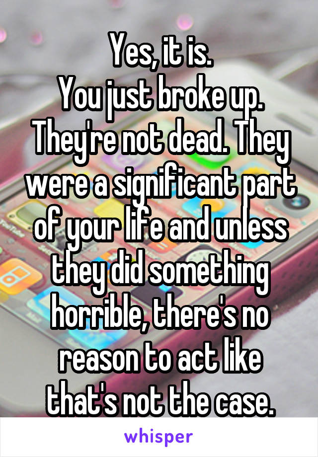 Yes, it is.
You just broke up. They're not dead. They were a significant part of your life and unless they did something horrible, there's no reason to act like that's not the case.