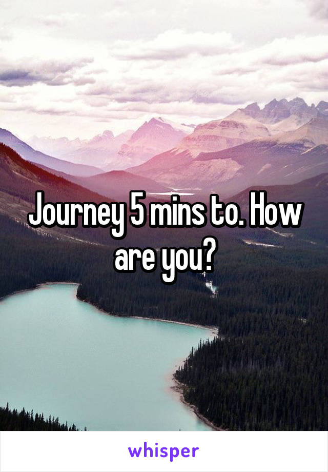 Journey 5 mins to. How are you?