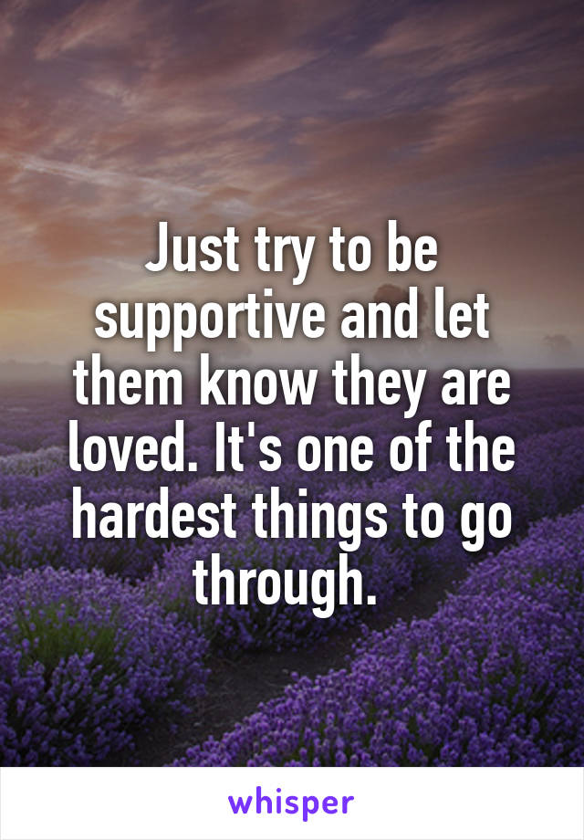 Just try to be supportive and let them know they are loved. It's one of the hardest things to go through. 