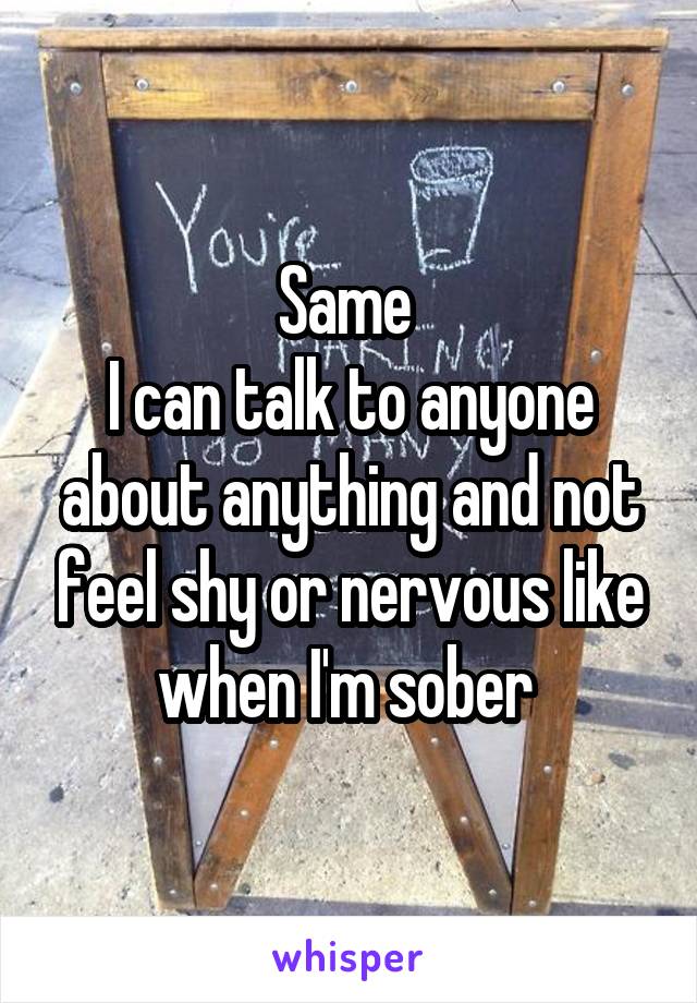 Same 
I can talk to anyone about anything and not feel shy or nervous like when I'm sober 