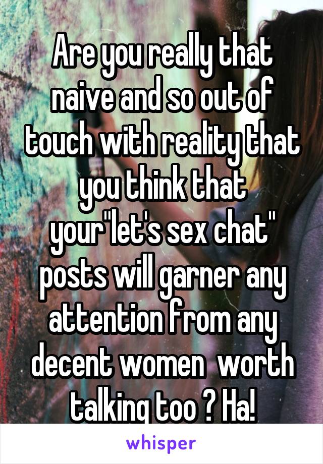 Are you really that naive and so out of touch with reality that you think that your"let's sex chat" posts will garner any attention from any decent women  worth talking too ? Ha!