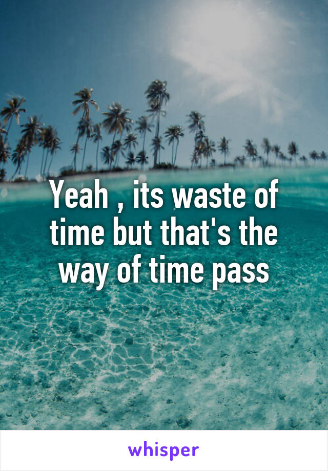 Yeah , its waste of time but that's the way of time pass