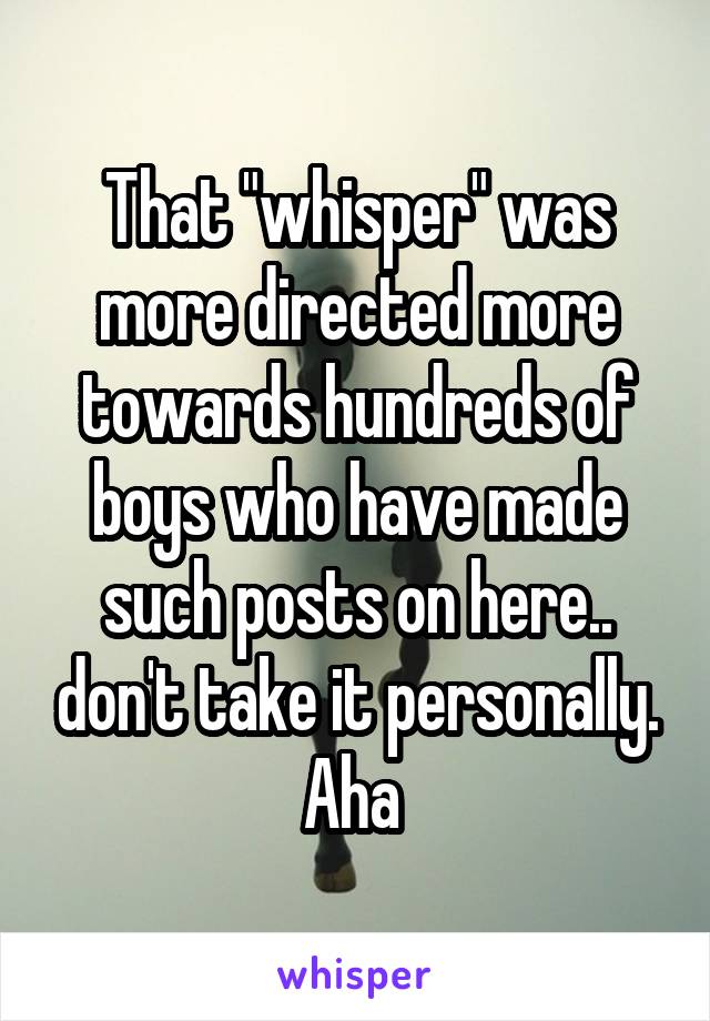 That "whisper" was more directed more towards hundreds of boys who have made such posts on here.. don't take it personally. Aha 