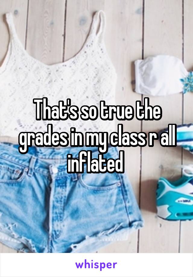 That's so true the grades in my class r all inflated 