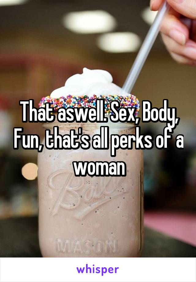 That aswell. Sex, Body, Fun, that's all perks of a woman