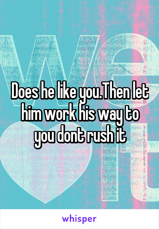 Does he like you.Then let him work his way to you dont rush it