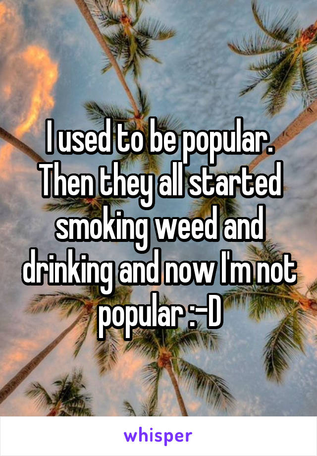 I used to be popular. Then they all started smoking weed and drinking and now I'm not popular :-D