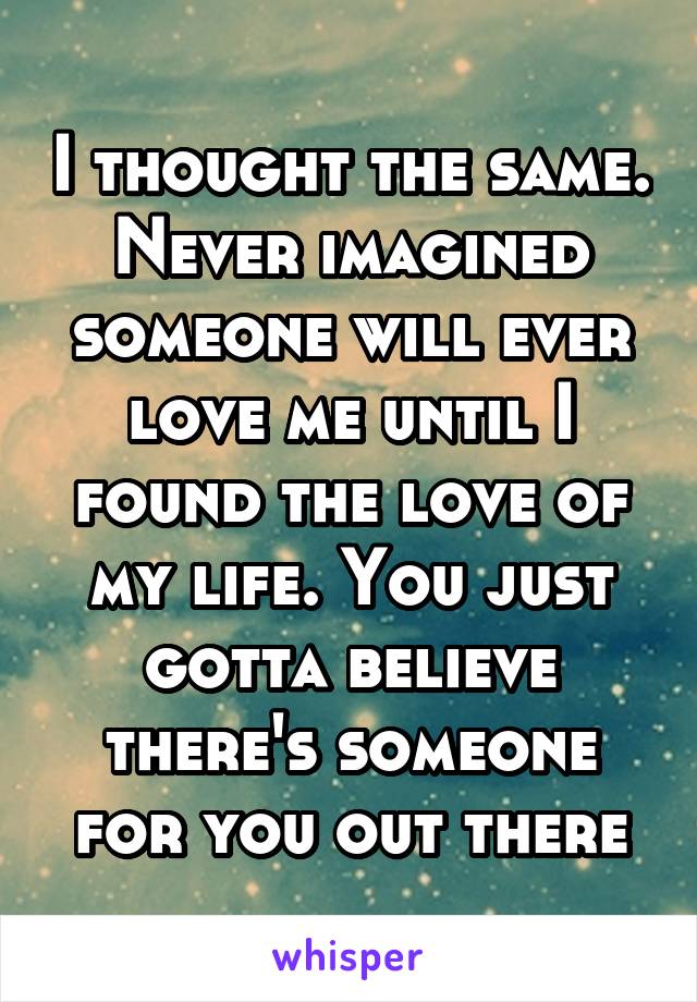 I thought the same. Never imagined someone will ever love me until I found the love of my life. You just gotta believe there's someone for you out there