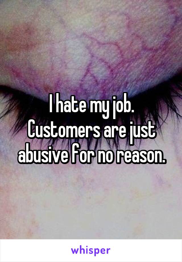 I hate my job. Customers are just abusive for no reason.