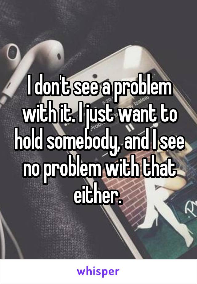 I don't see a problem with it. I just want to hold somebody, and I see no problem with that either. 