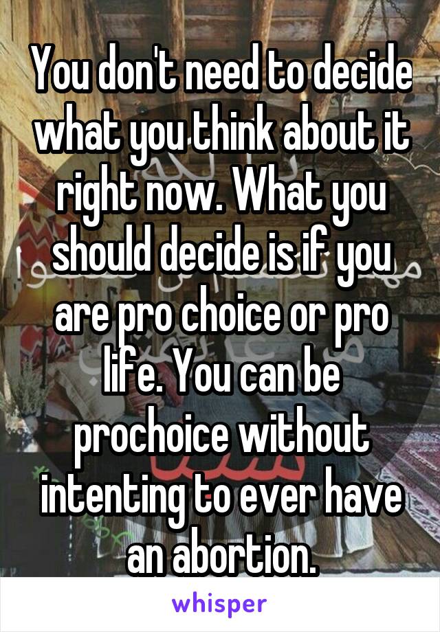 You don't need to decide what you think about it right now. What you should decide is if you are pro choice or pro life. You can be prochoice without intenting to ever have an abortion.