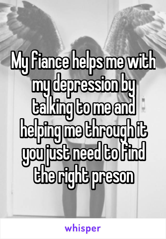 My fiance helps me with my depression by talking to me and helping me through it you just need to find the right preson