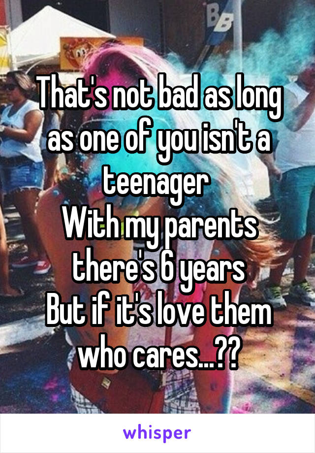 That's not bad as long as one of you isn't a teenager 
With my parents there's 6 years
But if it's love them who cares...??