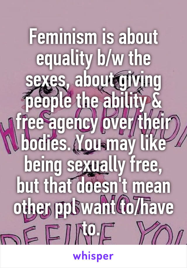Feminism is about equality b/w the sexes, about giving people the ability & free agency over their bodies. You may like being sexually free, but that doesn't mean other ppl want to/have to. 