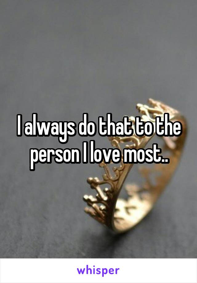 I always do that to the person I love most..