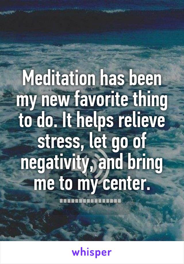 Meditation has been my new favorite thing to do. It helps relieve stress, let go of negativity, and bring me to my center.