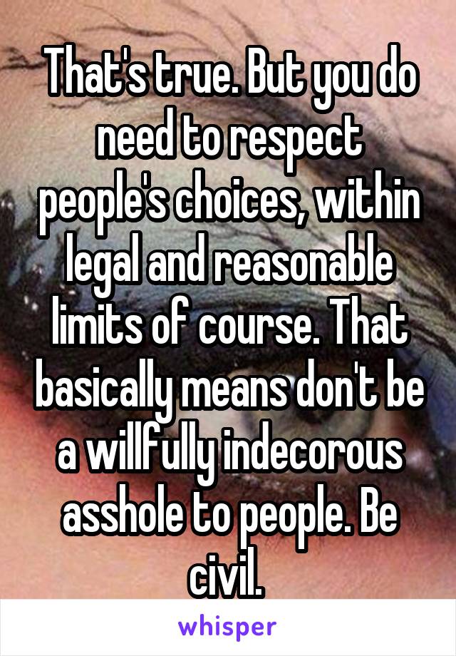 That's true. But you do need to respect people's choices, within legal and reasonable limits of course. That basically means don't be a willfully indecorous asshole to people. Be civil. 