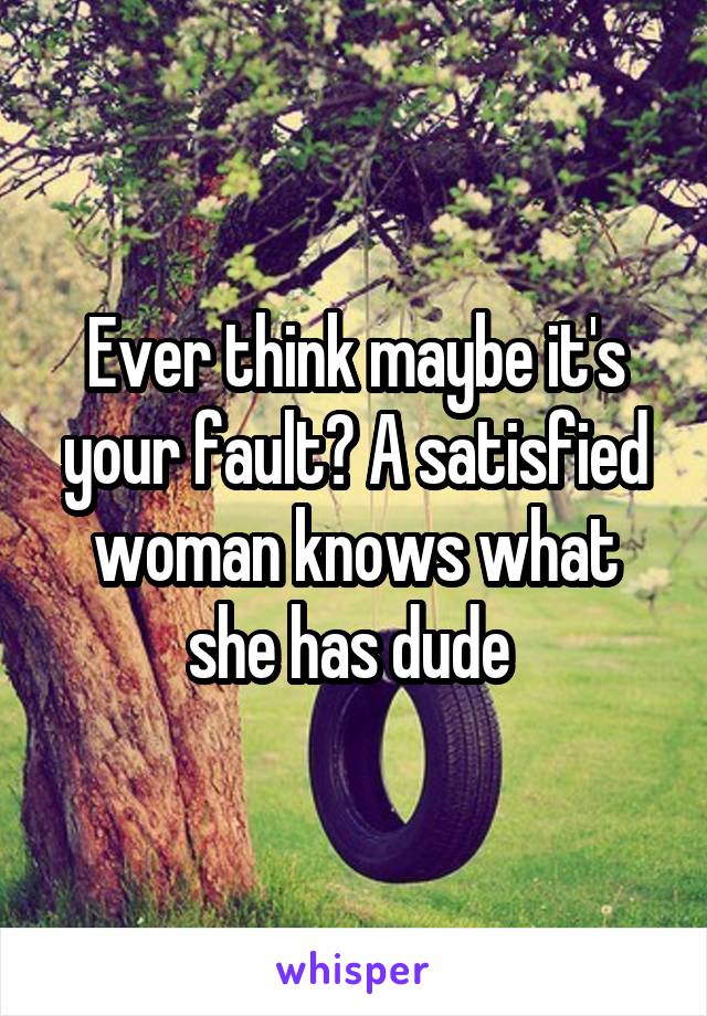 Ever think maybe it's your fault? A satisfied woman knows what she has dude 